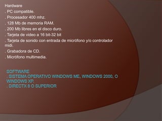 Hardware
. PC compatible.
. Procesador 400 mhz.
. 128 Mb de memoria RAM.
. 200 Mb libres en el disco duro.
. Tarjeta de video a 16 bit-32 bit
. Tarjeta de sonido con entrada de micrófono y/o controlador
midi.
. Grabadora de CD.
. Micrófono multimedia.
 