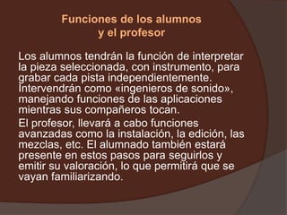Funciones de los alumnos
y el profesor
Los alumnos tendrán la función de interpretar
la pieza seleccionada, con instrumento, para
grabar cada pista independientemente.
Intervendrán como «ingenieros de sonido»,
manejando funciones de las aplicaciones
mientras sus compañeros tocan.
El profesor, llevará a cabo funciones
avanzadas como la instalación, la edición, las
mezclas, etc. El alumnado también estará
presente en estos pasos para seguirlos y
emitir su valoración, lo que permitirá que se
vayan familiarizando.
 