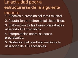La actividad podría
estructurarse de la siguiente
manera
1. Elección o creación del tema musical.
2. Adaptación al instrumental disponibles.
3. Elaboración de las bases pregrabadas
utilizando TIC accesibles.
4. Interpretación sobre las bases
pregrabadas.
5. Grabación del resultado mediante la
utilización de TIC accesibles.
 