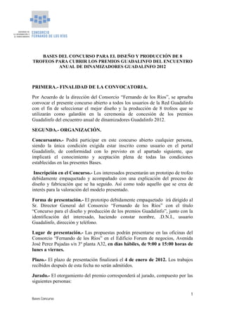 BASES DEL CONCURSO PARA EL DISEÑO Y PRODUCCIÓN DE 8
TROFEOS PARA CUBRIR LOS PREMIOS GUADALINFO DEL ENCUENTRO
         ANUAL DE DINAMIZADORES GUADALINFO 2012



PRIMERA.- FINALIDAD DE LA CONVOCATORIA.

Por Acuerdo de la dirección del Consorcio “Fernando de los Ríos”, se aprueba
convocar el presente concurso abierto a todos los usuarios de la Red Guadalinfo
con el fin de seleccionar el mejor diseño y la producción de 8 trofeos que se
utilizarán como galardón en la ceremonia de concesión de los premios
Guadalinfo del encuentro anual de dinamizadores Guadalinfo 2012.

SEGUNDA.- ORGANIZACIÓN.

Concursantes.- Podrá participar en este concurso abierto cualquier persona,
siendo la única condición exigida estar inscrito como usuario en el portal
Guadalinfo, de conformidad con lo previsto en el apartado siguiente, que
implicará el conocimiento y aceptación plena de todas las condiciones
establecidas en las presentes Bases.

 Inscripción en el Concurso.- Los interesados presentarán un prototipo de trofeo
debidamente empaquetado y acompañado con una explicación del proceso de
diseño y fabricación que se ha seguido. Así como todo aquello que se crea de
interés para la valoración del modelo presentado.

Forma de presentación.- El prototipo debidamente empaquetado irá dirigido al
Sr. Director General del Consorcio “Fernando de los Ríos” con el título
“Concurso para el diseño y producción de los premios Guadalinfo”, junto con la
identificación del interesado, haciendo constar nombre, .D.N.I., usuario
Guadalinfo, dirección y teléfono.

Lugar de presentación.- Las propuestas podrán presentarse en las oficinas del
Consorcio “Fernando de los Ríos” en el Edificio Forum de negocios, Avenida
José Perez Pujadas s/n 3º planta A32, en días hábiles, de 9:00 a 15:00 horas de
lunes a viernes.

Plazo.- El plazo de presentación finalizará el 4 de enero de 2012. Los trabajos
recibidos después de esta fecha no serán admitidos.

Jurado.- El otorgamiento del premio corresponderá al jurado, compuesto por las
siguientes personas:

                                                                              1
Bases Concurso
 