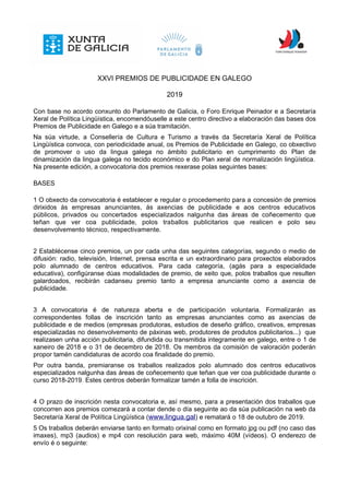 XXVI PREMIOS DE PUBLICIDADE EN GALEGO
2019
Con base no acordo conxunto do Parlamento de Galicia, o Foro Enrique Peinador e a Secretaría
Xeral de Política Lingüística, encomendóuselle a este centro directivo a elaboración das bases dos
Premios de Publicidade en Galego e a súa tramitación.
Na súa virtude, a Consellería de Cultura e Turismo a través da Secretaría Xeral de Política
Lingüística convoca, con periodicidade anual, os Premios de Publicidade en Galego, co obxectivo
de promover o uso da lingua galega no ámbito publicitario en cumprimento do Plan de
dinamización da lingua galega no tecido económico e do Plan xeral de normalización lingüística.
Na presente edición, a convocatoria dos premios rexerase polas seguintes bases:
BASES
1 O obxecto da convocatoria é establecer e regular o procedemento para a concesión de premios
dirixidos ás empresas anunciantes, ás axencias de publicidade e aos centros educativos
públicos, privados ou concertados especializados nalgunha das áreas de coñecemento que
teñan que ver coa publicidade, polos traballos publicitarios que realicen e polo seu
desenvolvemento técnico, respectivamente.
2 Establécense cinco premios, un por cada unha das seguintes categorías, segundo o medio de
difusión: radio, televisión, Internet, prensa escrita e un extraordinario para proxectos elaborados
polo alumnado de centros educativos. Para cada categoría, (agás para a especialidade
educativa), configúranse dúas modalidades de premio, de xeito que, polos traballos que resulten
galardoados, recibirán cadanseu premio tanto a empresa anunciante como a axencia de
publicidade.
3 A convocatoria é de natureza aberta e de participación voluntaria. Formalizarán as
correspondentes follas de inscrición tanto as empresas anunciantes como as axencias de
publicidade e de medios (empresas produtoras, estudios de deseño gráfico, creativos, empresas
especializadas no desenvolvemento de páxinas web, produtores de produtos publicitarios...) que
realizasen unha acción publicitaria, difundida ou transmitida integramente en galego, entre o 1 de
xaneiro de 2018 e o 31 de decembro de 2018. Os membros da comisión de valoración poderán
propor tamén candidaturas de acordo coa finalidade do premio.
Por outra banda, premiaranse os traballos realizados polo alumnado dos centros educativos
especializados nalgunha das áreas de coñecemento que teñan que ver coa publicidade durante o
curso 2018-2019. Estes centros deberán formalizar tamén a folla de inscrición.
4 O prazo de inscrición nesta convocatoria e, así mesmo, para a presentación dos traballos que
concorren aos premios comezará a contar dende o día seguinte ao da súa publicación na web da
Secretaría Xeral de Política Lingüística (www.lingua.gal) e rematará o 18 de outubro de 2019.
5 Os traballos deberán enviarse tanto en formato orixinal como en formato jpg ou pdf (no caso das
imaxes), mp3 (audios) e mp4 con resolución para web, máximo 40M (vídeos). O enderezo de
envío é o seguinte:
 