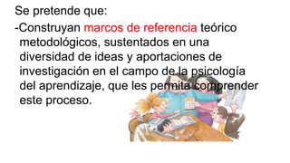 Se pretende que:
-Construyan marcos de referencia teórico
metodológicos, sustentados en una
diversidad de ideas y aportaciones de
investigación en el campo de la psicología
del aprendizaje, que les permita comprender
este proceso.

 