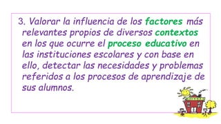 3. Valorar la influencia de los factores más
relevantes propios de diversos contextos
en los que ocurre el proceso educativo en
las instituciones escolares y con base en
ello, detectar las necesidades y problemas
referidos a los procesos de aprendizaje de
sus alumnos.

 