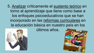 5. Analizar críticamente el sustento teórico en
torno al aprendizaje que tiene como base a
los enfoques psicoeducativos que se han
incorporado en las reformas curriculares en
la educación básica en nuestro país en los
últimos años.

 