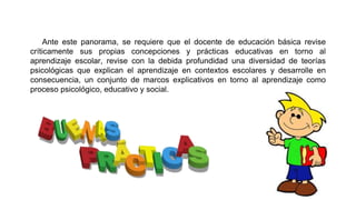 Ante este panorama, se requiere que el docente de educación básica revise
críticamente sus propias concepciones y prácticas educativas en torno al
aprendizaje escolar, revise con la debida profundidad una diversidad de teorías
psicológicas que explican el aprendizaje en contextos escolares y desarrolle en
consecuencia, un conjunto de marcos explicativos en torno al aprendizaje como
proceso psicológico, educativo y social.

 