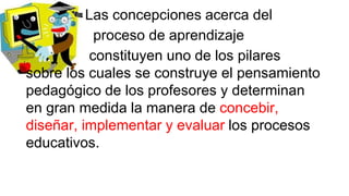 Las concepciones acerca del
proceso de aprendizaje
constituyen uno de los pilares
sobre los cuales se construye el pensamiento
pedagógico de los profesores y determinan
en gran medida la manera de concebir,
diseñar, implementar y evaluar los procesos
educativos.

 