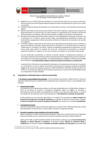 “Decenio de la Igualdad de oportunidades para mujeres y hombres”
"Año del Diálogo y la Reconciliación Nacional”
1º. Registrarse con su N° DNI y fecha de nacimiento, lo cual le permitirá contar con un usuario y contraseña.
Para los casos de Carnet de Extranjería deberán ingresar los datos manualmente para contar con un usuario
y contraseña.
2º. Completar todos los campos del formulario con la información curricular u otra solicitada al momento del
registro.
3º. Adjuntar escaneados los documentos que acrediten la formación académica, capacitaciones y experiencia
laboral declaradas en la hoja de vida, los cuales sustenten el cumplimiento de los requisitos mínimos del
perfil del puesto al cual postula. Estos documentos deben ser legibles, sin borrones o enmendaduras.
4º. Descargar los formatos de las Declaraciones Juradas de: (i) Incompatibilidad y (2) Elección de vacante, que
se encuentran en “el módulo”, ambos formatos deben estar debidamente completados, firmados, con
huella dactilar, consignando en dichos documentos, la fecha de inscripción de la convocatoria de acuerdo
al cronograma.
5º. Concluido el registro y adjuntado los documentos que el postulante desea presentar para la inscripción al
proceso de selección convocado, deberá seleccionar la convocatoria a la cual desea postular y verificar la
confirmación en “el módulo” que señala: “usted se ha registrado correctamente al proceso Nro. xxx”, del
mismo modo, debe verificar la recepción del correo de confirmación de postulación a la dirección
electrónica indicada en su registro, con lo cual se concluye la inscripción a la convocatoria seleccionada.
 Una vez confirmada la postulación, el sistema no permite cambios o modificaciones posteriores. La
información registrada y documentación adjunta constituye parte del expediente del proceso de selección,
en el estado en el cual fueron presentadas. El Comité de Evaluación, la OGRH, o la Oficina de Tecnologías
de la Información, NO TRAMITARÁN CAMBIOS O MODIFICACIONES POSTERIORES A LA INSCRIPCIÓN.
 La admisión de la información y documentación declaradas por el postulante al momento de su inscripción
a la convocatoria, se hace al amparo del principio de presunción de veracidad y conlleva la realización
obligatoria de acciones de fiscalización posterior, A QUE SE REFIERE EL ARTÍCULO 33 DEL TUO DE LA LEY
27444, con la consecuente aplicación de las sanciones previstas en el numeral 33.3 del REFERIDO artículo
si se comprueba el fraude o falsedad1.
VII. DOCUMENTOS A PRESENTAR PARA EL PROCESO DE SELECCIÓN
Es de exclusiva responsabilidad del postulante la documentación que presenta y deberá tener en cuenta las
siguientes indicaciones para la acreditación del cumplimiento de los requisitos mínimos u otros deseables para
el puesto.
1. Declaraciones Juradas
La presentación de las declaraciones juradas, son formatos establecidos por la entidad deben consignar la
fecha de inscripción de acuerdo al cronograma establecido, deben ser legibles, sin borrones o
enmendaduras, asimismo deben estar debidamente firmados y con impresión huella dactilar. La omisión
de cualquiera de los supuestos antes mencionados genera la descalificación automática del postulante.
Si el/la postulante ya se encontraba registrado/a en “el módulo” de convocatorias, deberá actualizar las
declaraciones juradas para una segunda postulación, consignado los datos del nuevo puesto y consignar
la fecha de inscripción de acuerdo al cronograma establecido, caso contrario se considerará descalificado.
2. La Evaluación Curricular
Se basará estrictamente sobre la información registrada en la Hoja de Vida. Todo documento que no haya
sido informado en la Hoja de Vida, no será tomado en cuenta en la etapa mencionada.
3. Formación académica, grado académico y/o nivel de estudios
Deberá acreditarse con copia simple del grado académico requerido en el perfil (constancia de egresado,
diploma de bachiller, título o resolución de la institución educativa confiriendo el grado académico).
Según Ley N° 27444, Ley del Procedimiento Administrativo General, señala que, para el caso de documentos
expedidos en idioma diferente al castellano, el postulante deberá adjuntar la traducción oficial o
certificada de los mismos en original. Tratándose de estudios realizados en el extranjero y de conformidad
1
D.S.006-2017-JUS, TUO DE LA Ley N° 27444, Ley del Procedimiento Administrativo General.
 
