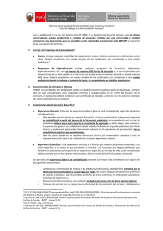 “Decenio de la Igualdad de oportunidades para mujeres y hombres”
"Año del Diálogo y la Reconciliación Nacional”
con lo establecido en la Ley del Servicio Civil N° 30057 y su Reglamento General, señalan: que los títulos
universitarios, grados académicos o estudios de posgrado emitidos por una universidad o entidad
extranjera o los documentos que los acrediten serán registrados previamente ante SERVIR2 al momento
de la suscripción del contrato.
4. Cursos y/o Programas de Especialización3
 Cursos: Incluye cualquier modalidad de capacitación: cursos, talleres, seminarios, conferencias, entre
otros. Deberá acreditarse con copias simples de los certificados y/o constancias u otro medio
probatorio 4.
 Programas de Especialización: Incluye cualquier programa de formación, diplomados
especializaciones, etc; con no menos de noventa (90) horas de duración o, si son organizados por
disposiciones de un ente rector en el marco de sus atribuciones normativas, deberá ser desde ochenta
(80) horas. Deberá acreditarse con copias simples de los certificados y/o constancias u otro medio
probatorio donde se indique el número de horas, o su equivalente en créditos académicos.
5. Conocimientos de ofimática e idiomas
Podrán ser acreditados con declaración jurada y se podrá evaluar en cualquier parte de las etapas, siempre
que no sean considerados como requisitos mínimos o indispensables en el “Perfil del Puesto”, de lo
contrario, el postulante deberá acreditarlo con certificado de estudios u otro de nivel de dominio estándar
del idioma debidamente acreditado.
6. Experiencia Laboral General y Especifica5
 Experiencia General: El tiempo de experiencia laboral general será contabilizado según las siguientes
consideraciones:
 Para aquellos puestos donde se requiera formación técnica o universitaria, la experiencia general
se contabilizará a partir del egreso de la formación académica correspondiente por lo cual, el
postulante deberá presentar copia de la constancia de egresado en dicha etapa, caso contrario,
la experiencia general se contabilizará desde la fecha indicada en el grado académico y/o título
técnico o profesional presentado (documento adjunto en el expediente de postulación). No se
contabilizará prácticas pre-profesionales.
 Para los casos donde no se requiera formación técnica y/o universitaria completa o solo se
requiere educación básica, se contabilizará cualquier experiencia laboral.
 Experiencia Específica: Es la experiencia asociada a la función y/o materia del puesto convocado, a un
nivel específico o al sector al que pertenece la entidad. Las funciones y/o responsabilidades que
detallen los postulantes como parte de su experiencia específica en la Hoja de Vida serán consideradas
válidas siempre que se encuentren relacionadas a las funciones del perfil de puesto convocado.
Los periodos de experiencia laboral se contabilizarán siempre que hayan sido acreditados con alguno de
los siguientes documentos:
 Constancias o certificados de trabajo o de prácticas profesionales, debidamente emitidos por la
oficina de recursos humanos o la que haga sus veces, los cuales indiquen fecha de inicio y término
de labores o prácticas. (De no acreditar las fechas de inicio y término, no será posible contabilizar
el tiempo de experiencia).
 Resoluciones Administrativas, que indiquen las fechas de inicio y fin de dicho período laboral.
 Órdenes de servicio con su respectiva conformidad de la prestación del servicio, debidamente
2 R.P.E. N° 010-2014-SERVIR/PE que aprueba la Directiva N° 001-2014-SERVIR/GDCRSC – Directiva para el funcionamiento y consulta
del Registro de títulos, grados o estudios de posgrado obtenidos en el extranjero.
3
Directiva N° 004-2017-SERVIR/GDSRH “Normas para la Gestión del Proceso de Diseño de Puestos y Formulación del Manual de
Perfiles de Puestos – MPP” – Anexo N° 01.
4 Ley N° 30220 – Ley Universitaria
5 Directiva N° 004-2017-SERVIR/GDSRH “Normas para la Gestión del Proceso de Diseño de Puestos y Formulación del Manual de
Perfiles de Puestos – MPP” – Anexo N° 01.
 