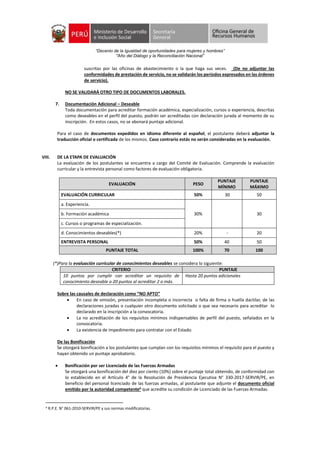 “Decenio de la Igualdad de oportunidades para mujeres y hombres”
"Año del Diálogo y la Reconciliación Nacional”
suscritas por las oficinas de abastecimiento o la que haga sus veces. (De no adjuntar las
conformidades de prestación de servicio, no se validarán los períodos expresados en las órdenes
de servicio).
NO SE VALIDARÁ OTRO TIPO DE DOCUMENTOS LABORALES.
7. Documentación Adicional – Deseable
Toda documentación para acreditar formación académica, especialización, cursos o experiencia, descritas
como deseables en el perfil del puesto, podrán ser acreditadas con declaración jurada al momento de su
inscripción. En estos casos, no se abonará puntaje adicional.
Para el caso de documentos expedidos en idioma diferente al español, el postulante deberá adjuntar la
traducción oficial o certificada de los mismos. Caso contrario estás no serán consideradas en la evaluación.
VIII. DE LA ETAPA DE EVALUACIÓN
La evaluación de los postulantes se encuentra a cargo del Comité de Evaluación. Comprende la evaluación
curricular y la entrevista personal como factores de evaluación obligatoria.
EVALUACIÓN PESO
PUNTAJE
MÍNIMO
PUNTAJE
MÁXIMO
EVALUACIÓN CURRICULAR 50% 30 50
a. Experiencia.
30% 30b. Formación académica
c. Cursos o programas de especialización.
d. Conocimientos deseables(*) 20% - 20
ENTREVISTA PERSONAL 50% 40 50
PUNTAJE TOTAL 100% 70 100
(*)Para la evaluación curricular de conocimientos deseables se considera lo siguiente:
CRITERIO PUNTAJE
10 puntos por cumplir con acreditar un requisito de
conocimiento deseable o 20 puntos al acreditar 2 o más.
Hasta 20 puntos adicionales
Sobre las causales de declaración como “NO APTO”
 En caso de omisión, presentación incompleta o incorrecta o falta de firma o huella dactilar, de las
declaraciones juradas o cualquier otro documento solicitado o que sea necesario para acreditar lo
declarado en la inscripción a la convocatoria.
 La no acreditación de los requisitos mínimos indispensables de perfil del puesto, señalados en la
convocatoria.
 La existencia de impedimento para contratar con el Estado.
De las Bonificación
Se otorgará bonificación a los postulantes que cumplan con los requisitos mínimos el requisito para el puesto y
hayan obtenido un puntaje aprobatorio.
 Bonificación por ser Licenciado de las Fuerzas Armadas
Se otorgará una bonificación del diez por ciento (10%) sobre el puntaje total obtenido, de conformidad con
lo establecido en el Artículo 4° de la Resolución de Presidencia Ejecutiva N° 330-2017-SERVIR/PE, en
beneficio del personal licenciado de las fuerzas armadas, al postulante que adjunte el documento oficial
emitido por la autoridad competente6 que acredite su condición de Licenciado de las Fuerzas Armadas.
6
R.P.E. N° 061-2010-SERVIR/PE y sus normas modificatorias.
 
