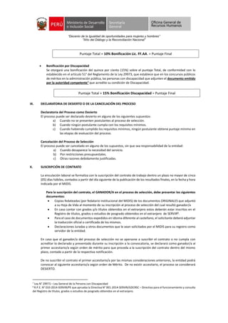 “Decenio de la Igualdad de oportunidades para mujeres y hombres”
"Año del Diálogo y la Reconciliación Nacional”
 Bonificación por Discapacidad
Se otorgará una bonificación del quince por ciento (15%) sobre el puntaje Total, de conformidad con lo
establecido en el artículo 51° del Reglamento de la Ley 29973, que establece que en los concursos públicos
de méritos en la administración pública, las personas con discapacidad que adjunten el documento emitido
por la autoridad competente7 que acredite su condición de Discapacidad.
IX. DECLARATORIA DE DESIERTO O DE LA CANCELACIÓN DEL PROCESO
Declaratoria del Proceso como Desierto
El proceso puede ser declarado desierto en alguno de los siguientes supuestos:
a) Cuando no se presenten postulantes al proceso de selección.
b) Cuando ningún postulante cumpla con los requisitos mínimos.
c) Cuando habiendo cumplido los requisitos mínimos, ningún postulante obtiene puntaje mínimo en
las etapas de evaluación del proceso.
Cancelación del Proceso de Selección
El proceso puede ser cancelado en alguno de los supuestos, sin que sea responsabilidad de la entidad:
a) Cuando desaparece la necesidad del servicio.
b) Por restricciones presupuestales.
c) Otras razones debidamente justificadas.
X. SUSCRIPCIÓN DE CONTRATO
La vinculación laboral se formaliza con la suscripción del contrato de trabajo dentro un plazo no mayor de cinco
(05) días hábiles, contados a partir del día siguiente de la publicación de los resultados finales, en la fecha y hora
indicada por el MIDIS.
Para la suscripción del contrato, el GANADOR/A en el proceso de selección, debe presentar los siguientes
documentos:
 Copias fedateadas (por fedatario institucional del MIDIS) de los documentos ORIGINALES que adjuntó
a su Hoja de Vida al momento de su inscripción al proceso de selección del cual resultó ganador/a
 En caso contar con grados y/o títulos obtenidos en el extranjero estos deberán estar inscritos en el
Registro de títulos, grados o estudios de posgrado obtenidos en el extranjero de SERVIR8.
 Para el caso de documentos expedidos en idioma diferente al castellano, el solicitante deberá adjuntar
la traducción oficial o certificada de los mismos.
 Declaraciones Juradas y otros documentos que le sean solicitados por el MIDIS para su registro como
servidor de la entidad.
En caso que el ganador/a del proceso de selección no se apersone a suscribir el contrato o no cumpla con
acreditar lo declarado y presentado durante su inscripción a la convocatoria, se declarará como ganador/a al
primer accesitario/a según orden de mérito para que proceda a la suscripción del contrato dentro del mismo
plazo, contado a partir de la respectiva notificación.
De no suscribir el contrato el primer accesitario/a por las mismas consideraciones anteriores, la entidad podrá
convocar al siguiente accesitario/a según orden de Mérito. De no existir accesitario, el proceso se considerará
DESIERTO.
7 Ley N° 29973 – Ley General de la Persona con Discapacidad
8 R.P.E. N° 010-2014-SERVIR/PE que aprueba la Directiva N° 001-2014-SERVIR/GDCRSC – Directiva para el funcionamiento y consulta
del Registro de títulos, grados o estudios de posgrado obtenidos en el extranjero.
Puntaje Total + 10% Bonificación Lic. FF.AA. = Puntaje Final
Puntaje Total + 15% Bonificación Discapacidad = Puntaje Final
 