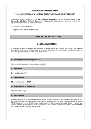 BASES DE LAS PROMOCIONES

      “50% NEUMÁTICOS” y “REGALO DIRECTO INFLADO DE NITRÓGENO”


La empresa FORD ESPAÑA S.L. con NIF. Número B-46066361 y con domicilio social en C/
Caléndula, 13 Edif. Minipark IV, 28109 Alcobendas (Madrid), se propone realizar las
siguientes promociones en los concesionarios:

I- Promoción 50% neumáticos.

II- Regalo directo Inflado de Nitrógeno.




                                  BASES DE LAS PROMOCIONES




                                      I - 50% NEUMÁTICOS


El objetivo de esta promoción es potenciar la asistencia de los clientes de FORD a los Talleres
Autorizados FORD con el fin de realizar la operación de cambio de neumáticos y agradecer a todos su
condición de titulares de un vehículo de dicha marca.




1.   Ámbito territorial de la promoción


Todo el territorio español (excepto Ceuta y Melilla)


2.   Comienzo


1 de octubre de 2007


3.   Terminación


30 de noviembre de 2007


4.   Modalidad de la promoción


Regalo directo y seguro


5.   Participación


Podrán participar en la presente promoción todos aquellos clientes de los Talleres Autorizados FORD,
así como aquellos destinatarios de un e-mailing personalizado, un SMS y receptores de la revista
FORD Magazine mayores de 18 años y residentes en territorio nacional (excepto Ceuta y Melilla), que
realicen cambio de neumáticos 50% en alguno de los Talleres Autorizados Ford de FORD ESPAÑA,
S.L., adheridos a la campaña promocional.




                                            Página 1 de 8
 