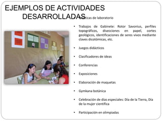 EJEMPLOS DE ACTIVIDADES
DESARROLLADAS
• Prácticas de laboratorio
• Trabajos de Gabinete: Rotor Savonius, perfiles
topográficos, disecciones en papel, cortes
geológicos, identificaciones de seres vivos mediante
claves dicotómicas, etc.
• Juegos didácticos
• Clasificadores de ideas
• Conferencias
• Exposiciones
• Elaboración de maquetas
• Gymkana botánica
• Celebración de días especiales: Día de la Tierra, Día
de la mujer científica
• Participación en olimpiadas
 