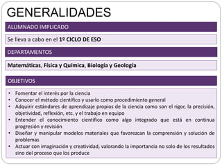 GENERALIDADES
• Fomentar el interés por la ciencia
• Conocer el método científico y usarlo como procedimiento general
• Adquirir estándares de aprendizaje propios de la ciencia como son el rigor, la precisión,
objetividad, reflexión, etc. y el trabajo en equipo
• Entender el conocimiento científico como algo integrado que está en continua
progresión y revisión
• Diseñar y manipular modelos materiales que favorezcan la comprensión y solución de
problemas
• Actuar con imaginación y creatividad, valorando la importancia no solo de los resultados
sino del proceso que los produce
OBJETIVOS
ALUMNADO IMPLICADO
Se lleva a cabo en el 1º CICLO DE ESO
DEPARTAMENTOS
Matemáticas, Física y Química, Biología y Geología
 