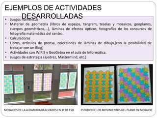 • Juegos numéricos
• Material de geometría (libros de espejos, tangram, teselas y mosaicos, geoplanos,
cuerpos geométricos,…), láminas de efectos ópticos, fotografías de los concursos de
fotografía matemática del centro.
• Calculadoras
• Libros, artículos de prensa, colecciones de láminas de dibujo,(con la posibilidad de
trabajar con un Blog)
• Actividades con WIRIS y GeoGebra en el aula de Informática.
• Juegos de estrategia (ajedrez, Mastermind, etc.)
EJEMPLOS DE ACTIVIDADES
DESARROLLADAS
MOSAICOS DE LA ALHAMBRA REALIZADOS EN 3º DE ESO ESTUDIO DE LOS MOVIMIENTOS DEL PLANO EN MOSAICO
 