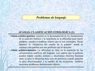 Problemas de lenguaje
AFASIAS: CLASIFICACIÓN ETIOLÓGICA (1)
•Afasia acústico-gnósica: consiste en la desintegración de los...