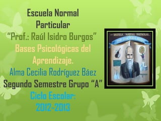 Escuela Normal
           Particular
 “Prof.: Raúl Isidro Burgos”
    Bases Psicológicas del
         Aprendizaje.
  Alma Cecilia Rodríguez Báez
Segundo Semestre Grupo “A”
         Ciclo Escolar:
          2012-2013
 