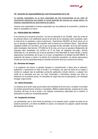 3
10.- Exención de responsabilidad por mal funcionamiento de la red
La empresa organizadora no se hace responsable del mal funcionamiento de las redes de
comunicación electrónicas que impidan el normal desarrollo del concurso por causas ajenas a la
empresa y especialmente por actos externos de mala fe.
Tampoco será responsable la empresa organizadora por los problemas de transmisión o pérdida de
datos no imputables a la misma.
11.- FISCALIDAD DEL PREMIO:
A los premios de la presente promoción les será de aplicación la Ley 35/2006 sobre las rentas de
las personas físicas y de modificación parcial de las leyes de los impuestos sobre sociedades, sobre
la renta de los no residentes y sobre el patrimonio; Real Decreto 439/2007, de 30 de marzo, por el
que se aprueba el Reglamento del Impuesto sobre la Renta de las Personas Físicas ;Real Decreto
Legislativo 4/2004, de 5 de Marzo, por el que se aprueba el texto refundido de la Ley del Impuesto
sobre Sociedades; Real Decreto 1777/2004 de 30 de Julio, por el que se aprueba el Reglamento del
Impuesto sobre Sociedades; Ley 13/2011, de 27 de mayo, de regulación del juego.; Decreto
3059/1966, de 1 de diciembre, por el que se aprueba el Texto Refundido de Tasas Fiscales; y demás
disposiciones concordantes, por lo que, en su caso, corresponderá a la entidad mercantil IBERIA la
realización del ingreso a cuenta o la práctica de la retención procedente. Las demás repercusiones
fiscales que para los agraciados tenga la concesión del premio serán por cuenta de los mismos.
12.- Derechos de imagen
A la aceptación del premio, el ganador otorgará su consentimiento a Iberia para la utilización,
publicación y reproducción en todo el mundo y sin limitación, por parte de Iberia de su imagen y
nombre en cualquier tipo de publicidad, promoción publicación, incluido Internet, o cualquier otro
medio de la naturaleza que sea, con fines comerciales o informativos siempre que estos se
relacionen con la presente acción, sin reembolso de ningún tipo para el participante y sin necesidad
de pagar ninguna tarifa.
13.- Datos Personales
La mecánica de la acción exige que los datos sean facilitados de forma veraz y completa. Si los datos
de carácter personal fueran inciertos e incompletos, IBERIA quedaría liberada, respecto de los casos
concretos, del buen fin de la acción y de cualquier consecuencia relacionada con lo anterior, el
participante no podrá ser considerado ganador.
14.- Aceptación de bases
Los participantes, por el mero hecho de participar en la presente acción, aceptan las bases de de
presente promoción y el criterio de IBERIA en cuanto a la resolución de cualquier cuestión derivada
del desarrollo de la misma.
 