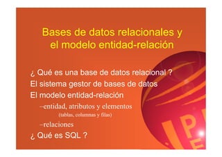 Bases de datos relacionales y
el modelo entidad-relación
¿ Qué es una base de datos relacional ?
El sistema gestor de bases de datos
El modelo entidad-relación
–entidad, atributos y elementos
(tablas, columnas y filas)
–relaciones
¿ Qué es SQL ?
 