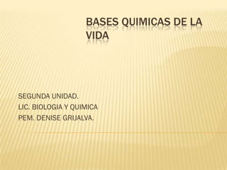 BASES QUIMICAS DE LA
                   VIDA




SEGUNDA UNIDAD.
LIC. BIOLOGIA Y QUIMICA
PEM. DENISE GRIJALVA.
 