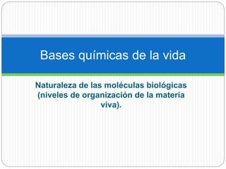 Naturaleza de las moléculas biológicas
(niveles de organización de la materia
viva).
Bases químicas de la vida
 