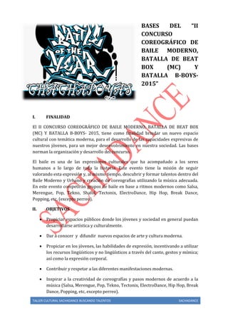 TALLER CULTURAL SACHADANCE BUSCANDO TALENTOS SACHADANCE
BASES DEL “II
CONCURSO
COREOGRÁFICO DE
BAILE MODERNO,
BATALLA DE BEAT
BOX (MC) Y
BATALLA B-BOYS-
2015”
I. FINALIDAD
El II CONCURSO COREOGRÁFICO DE BAILE MODERNO, BATALLA DE BEAT BOX
(MC) Y BATALLA B-BOYS- 2015, tiene como finalidad brindar un nuevo espacio
cultural con temática moderna, para el desarrollo de las capacidades expresivas de
nuestros jóvenes, para un mejor desenvolvimiento en nuestra sociedad. Las bases
norman la organización y desarrollo del concurso.
El baile es una de las expresiones culturales que ha acompañado a los seres
humanos a lo largo de toda la historia. Este evento tiene la misión de seguir
valorando esta expresión y, al mismo tiempo, descubrir y formar talentos dentro del
Baile Moderno y Urbano y creación de coreografías utilizando la música adecuada.
En este evento competirán grupos de baile en base a ritmos modernos como Salsa,
Merengue, Pop, Tekno, Shafol, Tectonix, ElectroDance, Hip Hop, Break Dance,
Popping, etc, (excepto perreo).
II. OBJETIVOS
 Propiciar espacios públicos donde los jóvenes y sociedad en general puedan
desarrollarse artística y culturalmente.
 Dar a conocer y difundir nuevos espacios de arte y cultura moderna.
 Propiciar en los jóvenes, las habilidades de expresión, incentivando a utilizar
los recursos lingüísticos y no lingüísticos a través del canto, gestos y mímica;
así como la expresión corporal.
 Contribuir y respetar a las diferentes manifestaciones modernas.
 Inspirar a la creatividad de coreografías y pasos modernos de acuerdo a la
música (Salsa, Merengue, Pop, Tekno, Tectonix, ElectroDance, Hip Hop, Break
Dance, Popping, etc, excepto perreo).
 