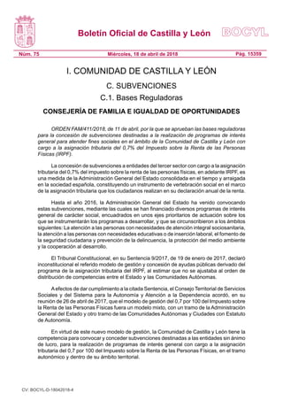 Boletín Oficial de Castilla y León
Núm. 75 Pág. 15359Miércoles, 18 de abril de 2018
I. COMUNIDAD DE CASTILLA Y LEÓN
C. SUBVENCIONES
C.1. Bases Reguladoras
CONSEJERÍA DE FAMILIA E IGUALDAD DE OPORTUNIDADES
ORDEN FAM/411/2018, de 11 de abril, por la que se aprueban las bases reguladoras
para la concesión de subvenciones destinadas a la realización de programas de interés
general para atender fines sociales en el ámbito de la Comunidad de Castilla y León con
cargo a la asignación tributaria del 0,7% del Impuesto sobre la Renta de las Personas
Físicas (IRPF).
La concesión de subvenciones a entidades del tercer sector con cargo a la asignación
tributaria del 0,7% del impuesto sobre la renta de las personas físicas, en adelante IRPF, es
una medida de la Administración General del Estado consolidada en el tiempo y arraigada
en la sociedad española, constituyendo un instrumento de vertebración social en el marco
de la asignación tributaria que los ciudadanos realizan en su declaración anual de la renta.
Hasta el año 2016, la Administración General del Estado ha venido convocando
estas subvenciones, mediante las cuales se han financiado diversos programas de interés
general de carácter social, encuadrados en unos ejes prioritarios de actuación sobre los
que se instrumentarán los programas a desarrollar, y que se circunscribieron a los ámbitos
siguientes: La atención a las personas con necesidades de atención integral sociosanitaria,
la atención a las personas con necesidades educativas o de inserción laboral, el fomento de
la seguridad ciudadana y prevención de la delincuencia, la protección del medio ambiente
y la cooperación al desarrollo.
El Tribunal Constitucional, en su Sentencia 9/2017, de 19 de enero de 2017, declaró
inconstitucional el referido modelo de gestión y concesión de ayudas públicas derivado del
programa de la asignación tributaria del IRPF, al estimar que no se ajustaba al orden de
distribución de competencias entre el Estado y las Comunidades Autónomas.
Aefectos de dar cumplimiento a la citada Sentencia, el Consejo Territorial de Servicios
Sociales y del Sistema para la Autonomía y Atención a la Dependencia acordó, en su
reunión de 26 de abril de 2017, que el modelo de gestión del 0,7 por 100 del Impuesto sobre
la Renta de las Personas Físicas fuera un modelo mixto, con un tramo de la Administración
General del Estado y otro tramo de las Comunidades Autónomas y Ciudades con Estatuto
de Autonomía.
En virtud de este nuevo modelo de gestión, la Comunidad de Castilla y León tiene la
competencia para convocar y conceder subvenciones destinadas a las entidades sin ánimo
de lucro, para la realización de programas de interés general con cargo a la asignación
tributaria del 0,7 por 100 del Impuesto sobre la Renta de las Personas Físicas, en el tramo
autonómico y dentro de su ámbito territorial.
CV: BOCYL-D-18042018-4
 