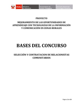 Página 1 de 14
PROYECTO
MEJORAMIENTO DE LAS OPORTUNIDADES DE
APRENDIZAJE CON TECNOLOGÍAS DE LA INFORMACIÓN
Y COMUNICACIÓN EN ZONAS RURALES
BASES DEL CONCURSO
SELECCIÓN Y CONTRATACION DE RELACIONISTAS
COMUNITARIOS
 