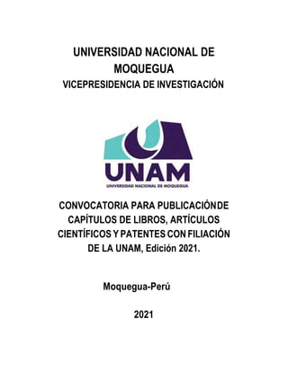 UNIVERSIDAD NACIONAL DE
MOQUEGUA
VICEPRESIDENCIA DE INVESTIGACIÓN
CONVOCATORIA PARA PUBLICACIÓNDE
CAPÍTULOS DE LIBROS, ARTÍCULOS
CIENTÍFICOS Y PATENTES CON FILIACIÓN
DE LA UNAM, Edición 2021.
Moquegua-Perú
2021
 