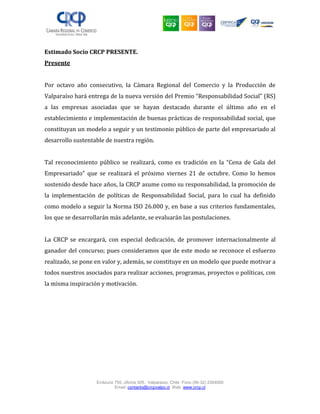 Errázuriz 755, oficina 405, Valparaíso, Chile Fono (56-32) 2354000
Email: contacto@crcpvalpo.cl Web: www.crcp.cl
Estimado Socio CRCP PRESENTE.
Presente
Por octavo año consecutivo, la Cámara Regional del Comercio y la Producción de
Valparaíso hará entrega de la nueva versión del Premio “Responsabilidad Social” (RS)
a las empresas asociadas que se hayan destacado durante el último año en el
establecimiento e implementación de buenas prácticas de responsabilidad social, que
constituyan un modelo a seguir y un testimonio público de parte del empresariado al
desarrollo sustentable de nuestra región.
Tal reconocimiento público se realizará, como es tradición en la “Cena de Gala del
Empresariado” que se realizará el próximo viernes 21 de octubre. Como lo hemos
sostenido desde hace años, la CRCP asume como su responsabilidad, la promoción de
la implementación de políticas de Responsabilidad Social, para lo cual ha definido
como modelo a seguir la Norma ISO 26.000 y, en base a sus criterios fundamentales,
los que se desarrollarán más adelante, se evaluarán las postulaciones.
La CRCP se encargará, con especial dedicación, de promover internacionalmente al
ganador del concurso; pues consideramos que de este modo se reconoce el esfuerzo
realizado, se pone en valor y, además, se constituye en un modelo que puede motivar a
todos nuestros asociados para realizar acciones, programas, proyectos o políticas, con
la misma inspiración y motivación.
 