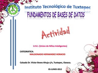 U.N.I. (Union de Niños Inteligentes)

CATEDRATICA:
        MALDONADO HERNANDEZ HORACIO


Calzada Dr. Víctor Bravo Ahuja s/n, Tuxtepec, Oaxaca.

                             05-JUNIO-2012
 