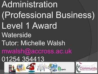 Administration
(Professional Business)
Level 1 Award
Waterside
Tutor: Michelle Walsh
mwalsh@accross.ac.uk
01254 354413
 