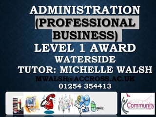 ADMINISTRATION
(PROFESSIONAL
BUSINESS)
LEVEL 1 AWARD
WATERSIDE
TUTOR: MICHELLE WALSH
MWALSH@ACCROSS.AC.UK
01254 354413
 