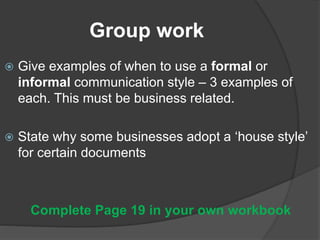 Group work
 Give examples of when to use a formal or
informal communication style – 3 examples of
each. This must be business related.
 State why some businesses adopt a ‘house style’
for certain documents
Complete Page 19 in your own workbook
 