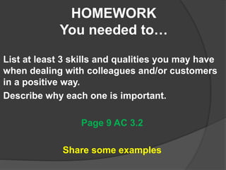HOMEWORK
You needed to…
List at least 3 skills and qualities you may have
when dealing with colleagues and/or customers
in a positive way.
Describe why each one is important.
Page 9 AC 3.2
Share some examples
 