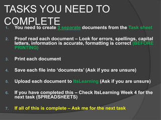TASKS YOU NEED TO
COMPLETE1. You need to create 3 separate documents from the Task sheet
2. Proof read each document – Look for errors, spellings, capital
letters, information is accurate, formatting is correct (BEFORE
PRINTING)
3. Print each document
4. Save each file into ‘documents’ (Ask if you are unsure)
5. Upload each document to ItsLearning (Ask if you are unsure)
6. If you have completed this – Check ItsLearning Week 4 for the
next task (SPREADSHEETS)
7. If all of this is complete – Ask me for the next task
 