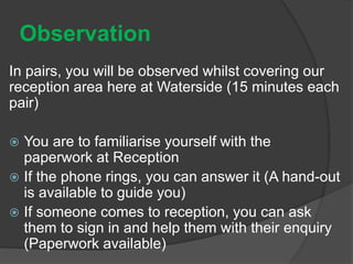 Observation
In pairs, you will be observed whilst covering our
reception area here at Waterside (15 minutes each
pair)
 You are to familiarise yourself with the
paperwork at Reception
 If the phone rings, you can answer it (A hand-out
is available to guide you)
 If someone comes to reception, you can ask
them to sign in and help them with their enquiry
(Paperwork available)
 