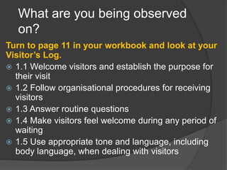What are you being observed
on?
Turn to page 11 in your workbook and look at your
Visitor’s Log.
 1.1 Welcome visitors and establish the purpose for
their visit
 1.2 Follow organisational procedures for receiving
visitors
 1.3 Answer routine questions
 1.4 Make visitors feel welcome during any period of
waiting
 1.5 Use appropriate tone and language, including
body language, when dealing with visitors
 