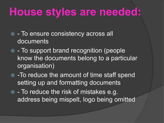 House styles are needed:
 - To ensure consistency across all
documents
 - To support brand recognition (people
know the documents belong to a particular
organisation)
 -To reduce the amount of time staff spend
setting up and formatting documents
 - To reduce the risk of mistakes e.g.
address being mispelt, logo being omitted
 