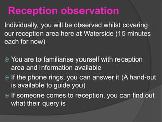 Reception observation
Individually, you will be observed whilst covering
our reception area here at Waterside (15 minutes
each for now)
 You are to familiarise yourself with reception
area and information available
 If the phone rings, you can answer it (A hand-out
is available to guide you)
 If someone comes to reception, you can find out
what their query is
 