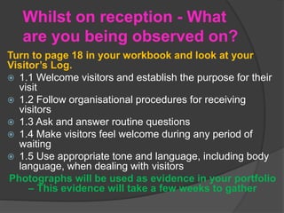 Whilst on reception - What
are you being observed on?
Turn to page 18 in your workbook and look at your
Visitor’s Log.
 1.1 Welcome visitors and establish the purpose for their
visit
 1.2 Follow organisational procedures for receiving
visitors
 1.3 Ask and answer routine questions
 1.4 Make visitors feel welcome during any period of
waiting
 1.5 Use appropriate tone and language, including body
language, when dealing with visitors
Photographs will be used as evidence in your portfolio
– This evidence will take a few weeks to gather
 