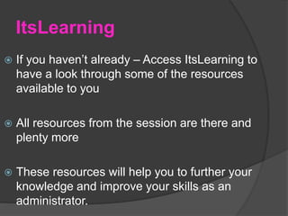 ItsLearning
 If you haven’t already – Access ItsLearning to
have a look through some of the resources
available to you
 All resources from the session are there and
plenty more
 These resources will help you to further your
knowledge and improve your skills as an
administrator.
 