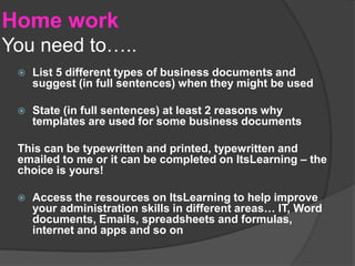 Home work
You need to…..
 List 5 different types of business documents and
suggest (in full sentences) when they might be used
 State (in full sentences) at least 2 reasons why
templates are used for some business documents
This can be typewritten and printed, typewritten and
emailed to me or it can be completed on ItsLearning – the
choice is yours!
 Access the resources on ItsLearning to help improve
your administration skills in different areas… IT, Word
documents, Emails, spreadsheets and formulas,
internet and apps and so on
 
