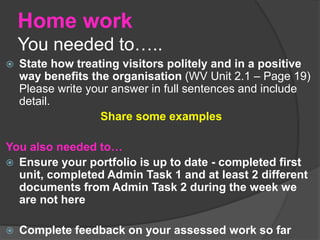 Home work
You needed to…..
 State how treating visitors politely and in a positive
way benefits the organisation (WV Unit 2.1 – Page 19)
Please write your answer in full sentences and include
detail.
Share some examples
You also needed to…
 Ensure your portfolio is up to date - completed first
unit, completed Admin Task 1 and at least 2 different
documents from Admin Task 2 during the week we
are not here
 Complete feedback on your assessed work so far
 