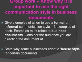 Group work – Know why it is
important to use the right
communication style in business
documents
 Give examples of when to use a formal or
informal communication style – 3 examples of
each. Examples must relate to business
documents. Consider the audience you are
directing the document at.
 State why some businesses adopt a ‘house style’
for certain documents
 