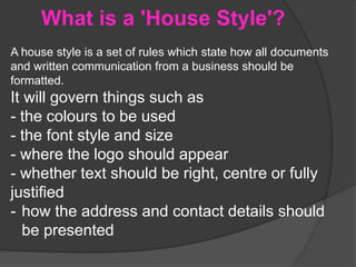 What is a 'House Style'?
A house style is a set of rules which state how all documents
and written communication from a business should be
formatted.
It will govern things such as
- the colours to be used
- the font style and size
- where the logo should appear
- whether text should be right, centre or fully
justified
- how the address and contact details should
be presented
 