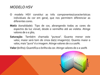 MODELO HSV
O modelo HSV constitui as três componentes/características
individuais da cor em geral, que nos permitem diferenciar as
diferentes cores.

Matiz (tonalidade): Tipo de cor, abrangendo todas as cores do
espectro da luz vísivel, desde o vermelho até ao violeta. Atinge
valores de 0 a 360;
Saturação: Também chamada "pureza". Quanto menor este
valor, maior será tom de cinza da(s) imagem(s). Quanto maior o
valor, mais "pura" é a imagem. Atinge valores de 0 a 100%.
Valor (brilho): Quantifica o brilho da cor. Atinge valores de 0 a 100%

 