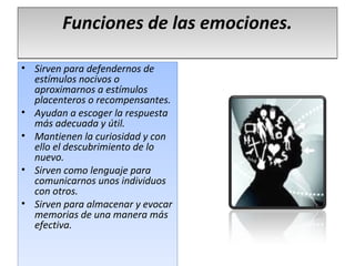 Funciones de las emociones.

• Sirven para defendernos de
  estímulos nocivos o
  aproximarnos a estímulos
  placenteros o recompensantes.
• Ayudan a escoger la respuesta
  más adecuada y útil.
• Mantienen la curiosidad y con
  ello el descubrimiento de lo
  nuevo.
• Sirven como lenguaje para
  comunicarnos unos individuos
  con otros.
• Sirven para almacenar y evocar
  memorias de una manera más
  efectiva.
 