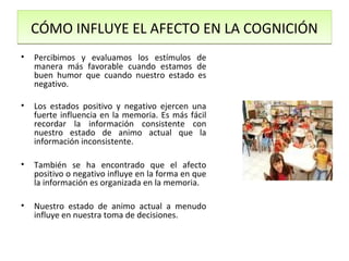 CÓMO INFLUYE EL AFECTO EN LA COGNICIÓN
•   Percibimos y evaluamos los estímulos de
    manera más favorable cuando estamos de
    buen humor que cuando nuestro estado es
    negativo.

•   Los estados positivo y negativo ejercen una
    fuerte influencia en la memoria. Es más fácil
    recordar la información consistente con
    nuestro estado de animo actual que la
    información inconsistente.

•   También se ha encontrado que el afecto
    positivo o negativo influye en la forma en que
    la información es organizada en la memoria.

•   Nuestro estado de animo actual a menudo
    influye en nuestra toma de decisiones.
 