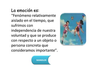La emoción es:
“Fenómeno relativamente
aislado en el tiempo, que
sufrimos con
independencia de nuestra
voluntad y que se produce
con respecto a un objeto o
persona concreta que
consideramos importante”.

              MANDLER
 