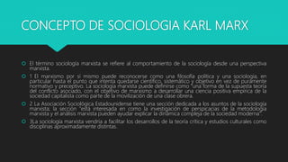 CONCEPTO DE SOCIOLOGIA KARL MARX
 El término sociología marxista se refiere al comportamiento de la sociología desde una perspectiva
marxista.
 1 El marxismo por sí mismo puede reconocerse como una filosofía política y una sociología, en
particular hasta el punto que intenta quedarse científico, sistemático y objetivo en vez de puramente
normativo y preceptivo. La sociología marxista puede definirse como "una forma de la supuesta teoría
del conflicto asociado, con el objetivo de marxismo a desarrollar una ciencia positiva empírica de la
sociedad capitalista como parte de la movilización de una clase obrera.
 2 La Asociación Sociológica Estadounidense tiene una sección dedicada a los asuntos de la sociología
marxista; la sección "está interesada en como la investigación de perspicacias de la metodología
marxista y el análisis marxista pueden ayudar explicar la dinámica compleja de la sociedad moderna".
 3La sociología marxista vendría a facilitar los desarrollos de la teoría crítica y estudios culturales como
disciplinas aproximadamente distintas.
 